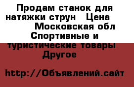 Продам станок для натяжки струн › Цена ­ 25 000 - Московская обл. Спортивные и туристические товары » Другое   